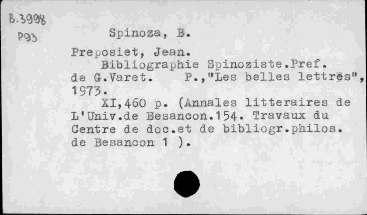 ﻿P9b
Spinoza, B.
Preposiet, Jean.
Bibliographie Spinoziste.Pref. de G.Varet. P.,"Les belles lettres" 1975.
XI,46O p. (Annales littéraires de L'Univ.de Besancon.154• Travaux du. Centre de doc.et de bibliogr.philos. de Besancon 1 ).